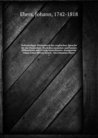 Vollstandiges Worterbuch der englischen Sprache fur die Deutschen. Nach den neuesten und besten Hilfsmitteln mit richtig bezeichneter Aussprache eines jeden Wortes bearb. von Johannes Ebers