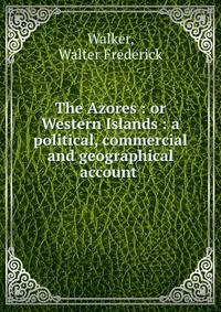 The Azores : or Western Islands : a political, commercial and geographical account .