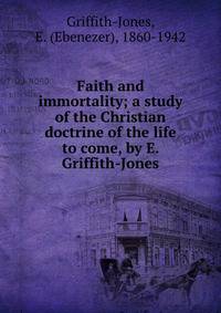 Faith and immortality; a study of the Christian doctrine of the life to come, by E. Griffith-Jones
