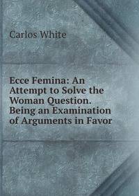 Ecce Femina: An Attempt to Solve the Woman Question. Being an Examination of Arguments in Favor .