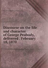 Discourse on the life and character of George Peabody, delivered . February 18, 1870