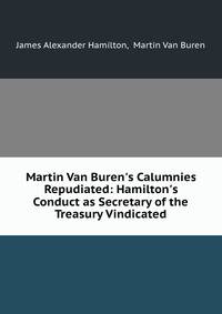 Martin Van Buren's Calumnies Repudiated: Hamilton's Conduct as Secretary of the Treasury Vindicated