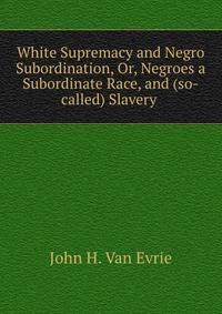White Supremacy and Negro Subordination, Or, Negroes a Subordinate Race, and (so-called) Slavery .