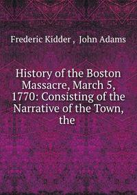 History of the Boston Massacre, March 5, 1770: Consisting of the Narrative of the Town, the .