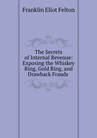 The Secrets of Internal Revenue: Exposing the Whiskey Ring, Gold Ring, and Drawback Frauds .