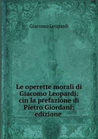 Le operette morali di Giacomo Leopardi: cin la prefazione di Pietro Giordani; edizione .