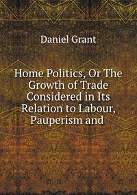 Home Politics, Or The Growth of Trade Considered in Its Relation to Labour, Pauperism and .