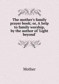 The mother's family prayer book; or, A help to family worship, by the author of 'Light beyond'.