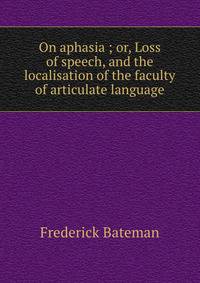 On aphasia ; or, Loss of speech, and the localisation of the faculty of articulate language