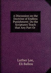 A Discussion on the Doctrine of Endless Punishment: Do the Scriptures Teach that Any Part Or .