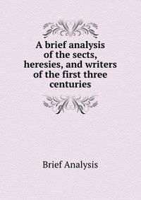 A brief analysis of the sects, heresies, and writers of the first three centuries