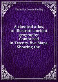 A classical atlas, to illustrate ancient geography: Comprised in Twenty-five Maps, Showing the .