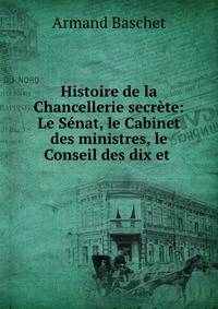 Histoire de la Chancellerie secrete: Le Senat, le Cabinet des ministres, le Conseil des dix et .