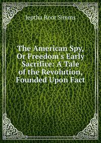The American Spy, Or Freedom's Early Sacrifice: A Tale of the Revolution, Founded Upon Fact
