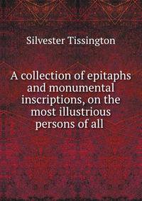 A collection of epitaphs and monumental inscriptions, on the most illustrious persons of all .