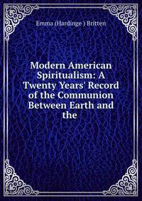 Modern American Spiritualism: A Twenty Years' Record of the Communion Between Earth and the .