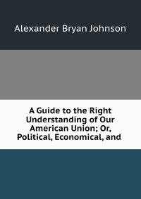 A Guide to the Right Understanding of Our American Union; Or, Political, Economical, and .