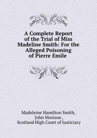 A Complete Report of the Trial of Miss Madeline Smith: For the Alleged Poisoning of Pierre Emile .