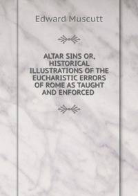 ALTAR SINS OR, HISTORICAL ILLUSTRATIONS OF THE EUCHARISTIC ERRORS OF ROME AS TAUGHT AND ENFORCED .