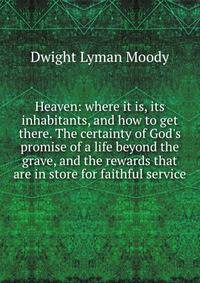 Heaven: where it is, its inhabitants, and how to get there. The certainty of God's promise of a life beyond the grave, and the rewards that are in store for faithful service