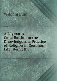 A Layman's Contribution to the Knowledge and Practice of Religion in Common Life: Being the .