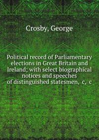 Political record of Parliamentary elections in Great Britain and Ireland; with select biographical notices and speeches of distinguished statesmen, &amp;c, &amp;c