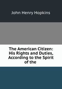 The American Citizen: His Rights and Duties, According to the Spirit of the .