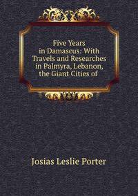 Five Years in Damascus: With Travels and Researches in Palmyra, Lebanon, the Giant Cities of .