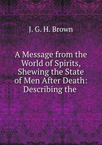 A Message from the World of Spirits, Shewing the State of Men After Death: Describing the .