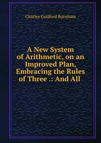 A New System of Arithmetic, on an Improved Plan, Embracing the Rules of Three .: And All .
