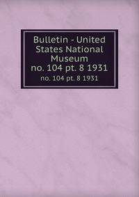 Bulletin - United States National Museum. no. 104 pt. 8 1931