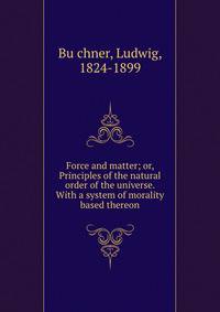 Force and matter; or, Principles of the natural order of the universe. With a system of morality based thereon