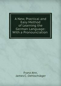 A New, Practical and Easy Method of Learning the German Language: With a Pronounciation .