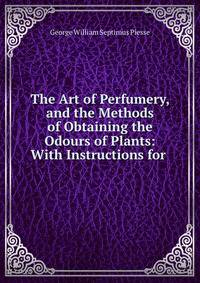 The Art of Perfumery, and the Methods of Obtaining the Odours of Plants: With Instructions for .
