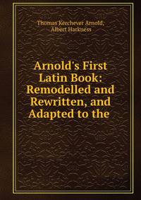 Arnold's First Latin Book: Remodelled and Rewritten, and Adapted to the .