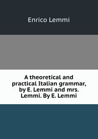 A theoretical and practical Italian grammar, by E. Lemmi and mrs. Lemmi. By E. Lemmi
