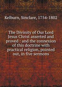 The Divinity of Our Lord Jesus Christ asserted and proved : and the connexion of this doctrine with practical religion, pointed out, in five sermons