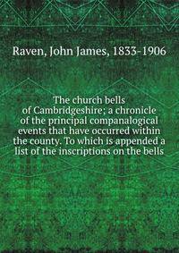 The church bells of Cambridgeshire; a chronicle of the principal companalogical events that have occurred within the county. To which is appended a list of the inscriptions on the bells