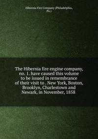 The Hibernia fire engine company, no. 1. have caused this volume to be issued in remembrance of their visit to . New York, Boston, Brooklyn, Charlestown and Newark, in November, 1858
