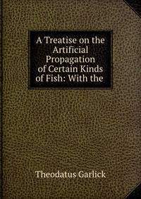 A Treatise on the Artificial Propagation of Certain Kinds of Fish: With the .