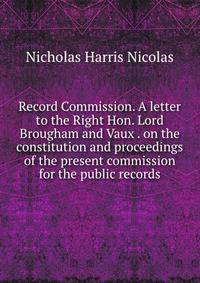 Record Commission. A letter to the Right Hon. Lord Brougham and Vaux . on the constitution and proceedings of the present commission for the public records
