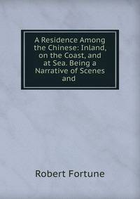 A Residence Among the Chinese: Inland, on the Coast, and at Sea. Being a Narrative of Scenes and .
