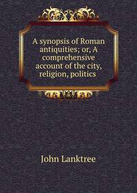 A synopsis of Roman antiquities; or, A comprehensive account of the city, religion, politics .