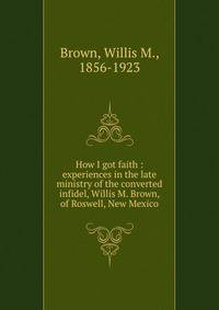 How I got faith : experiences in the late ministry of the converted infidel, Willis M. Brown, of Roswell, New Mexico