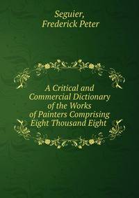 A Critical and Commercial Dictionary of the Works of Painters Comprising Eight Thousand Eight .