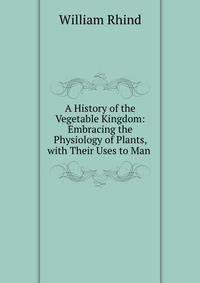A History of the Vegetable Kingdom: Embracing the Physiology of Plants, with Their Uses to Man .