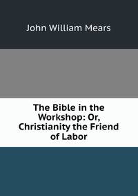 The Bible in the Workshop: Or, Christianity the Friend of Labor