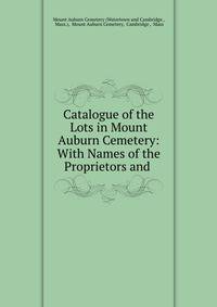 Catalogue of the Lots in Mount Auburn Cemetery: With Names of the Proprietors and .