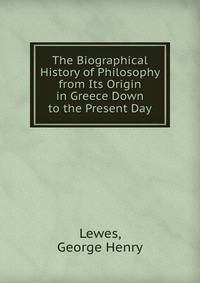 The Biographical History of Philosophy from Its Origin in Greece Down to the Present Day