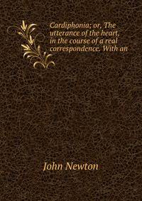Cardiphonia; or, The utterance of the heart, in the course of a real correspondence. With an .
